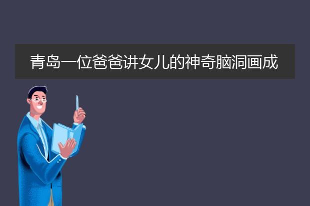 青岛一位爸爸讲女儿的神奇脑洞画成漫画，小女孩的想象力是如何炼成的？