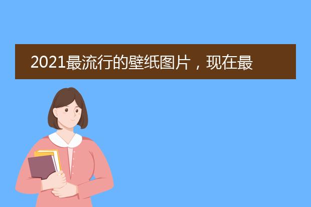 2021最流行的壁纸图片，现在最流行的桌面壁纸是什么？