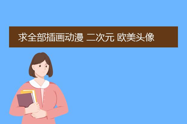 求全部插画动漫 二次元 欧美头像 有全身的就最好
