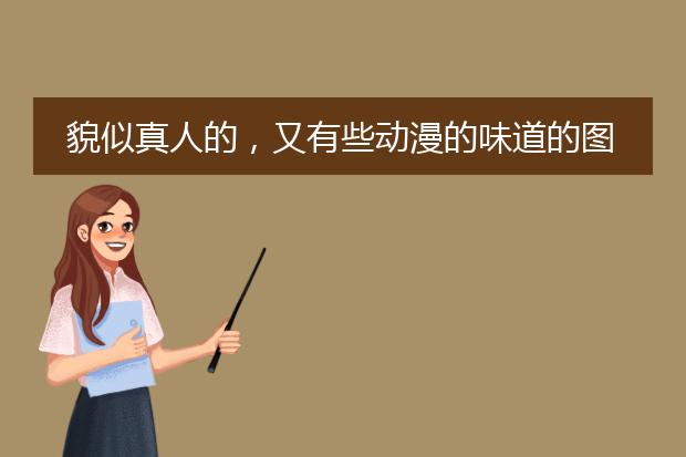 貌似真人的，又有些动漫的味道的图画，是哪种类型的图啊？大家可不可以发一些给我？谢谢了