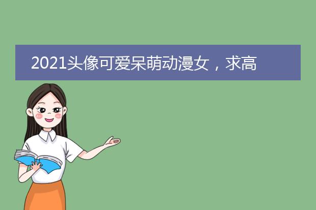 2021头像可爱呆萌动漫女，求高清动漫头像女生可爱的！越多越好